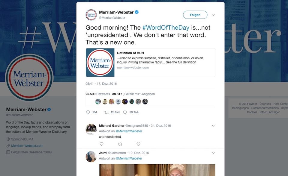 Twitter-Kampagnen: In der Folge wurde Merriam-Webster für Trump-Kritiker zum Quell der Freude. Die Redaktion entlarvte beim „Wort des Tages“ ein ums andere Mal grammatikalische Fehler Trumps. Als er statt „unprecedented“ (beispiellos) den Freudschen Vertipper „unpresidented“ twitterte, reagierte Merriam-Webster mit der Definition des Begriffs „Huh“ (Hä?“). In der Folge wurde Merriam-Webster für Trump-Kritiker zum Quell der Freude. Die Redaktion entlarvte beim „Wort des Tages“ ein ums andere Mal grammatikalische Fehler Trumps. Als er statt „unprecedented“ (beispiellos) den Freudschen Vertipper „unpresidented“ twitterte, reagierte Merriam-Webster mit der Definition des Begriffs „Huh“ (Hä?“).